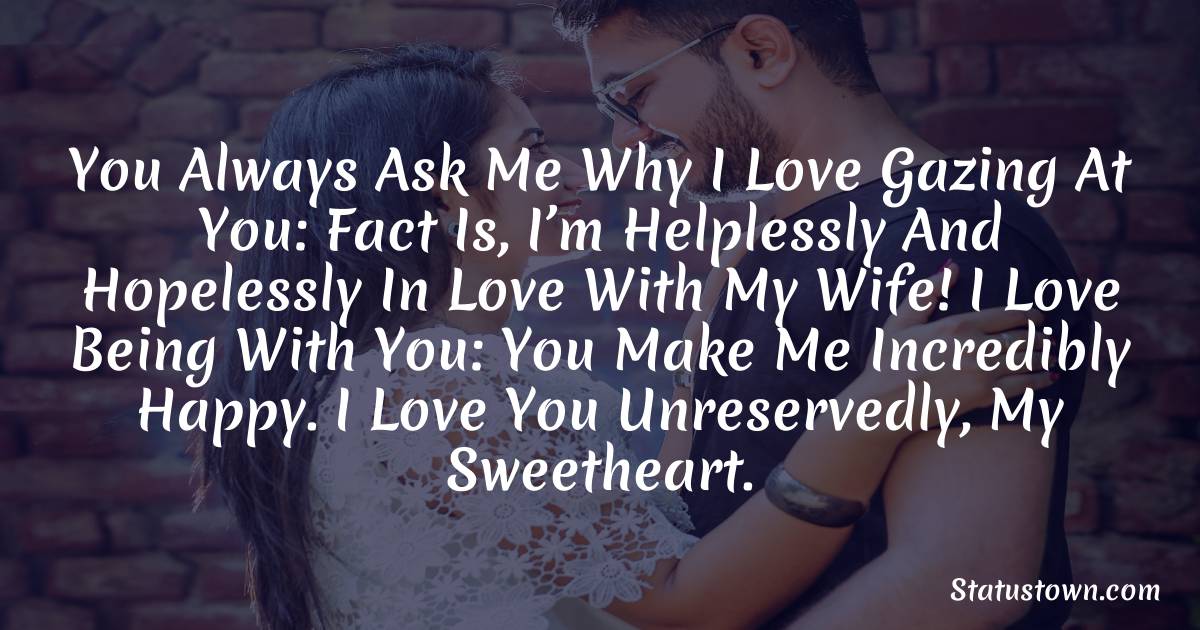 You always ask me why I love gazing at you: fact is, I’m helplessly and hopelessly in love with my wife! I love being with you: you make me incredibly happy. I love you unreservedly, my sweetheart. - love status for wife 