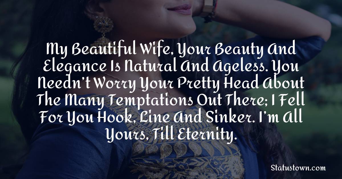My beautiful wife, your beauty and elegance is natural and ageless. You needn’t worry your pretty head about the many temptations out there; I fell for you hook, line and sinker. I’m all yours, till eternity.