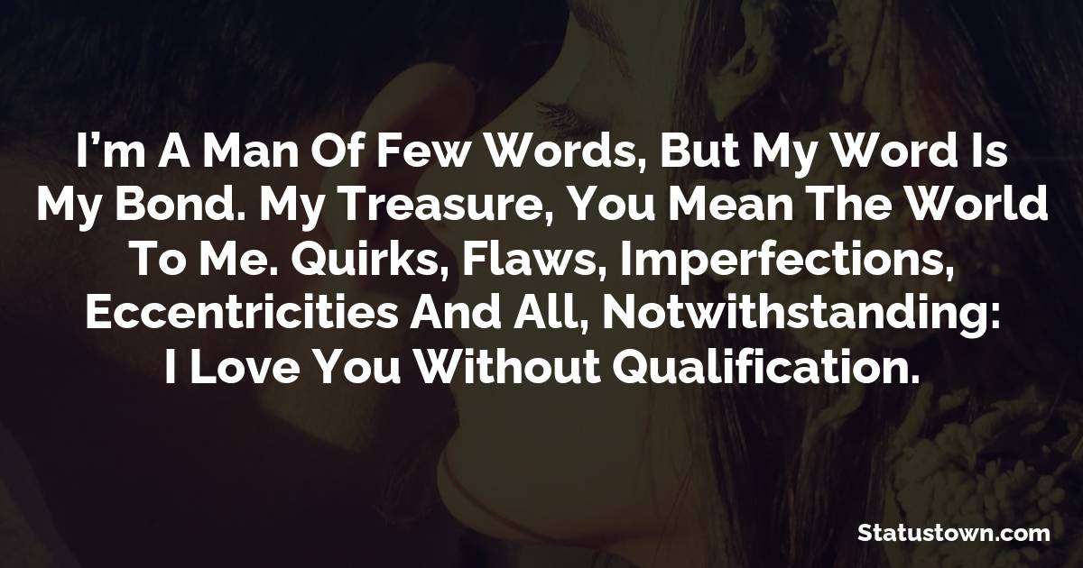 I’m a man of few words, but my word is my bond. My Treasure, you mean the world to me. Quirks, flaws, imperfections, eccentricities and all, notwithstanding: I love you without qualification.