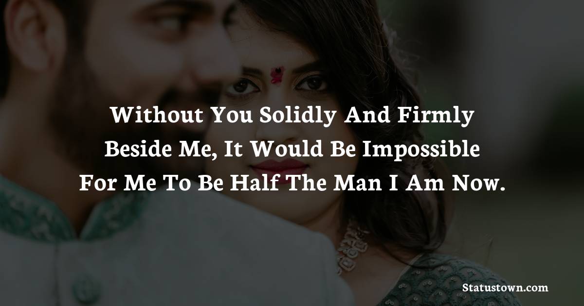 Without you solidly and firmly beside me, it would be impossible for me to be half the man I am now.