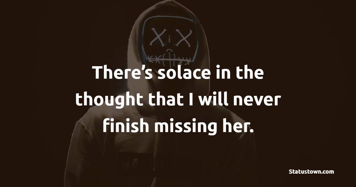 There’s solace in the thought that I will never finish missing her. - miss you status 