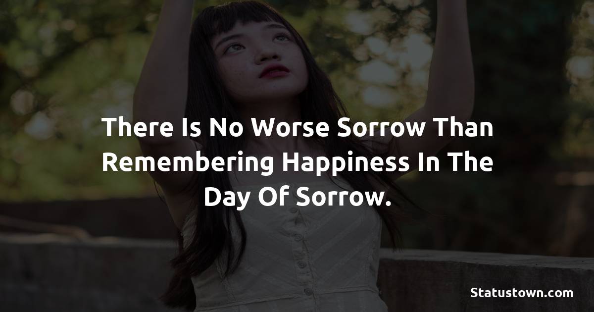 There is no worse sorrow than remembering happiness in the day of sorrow. -  sad status