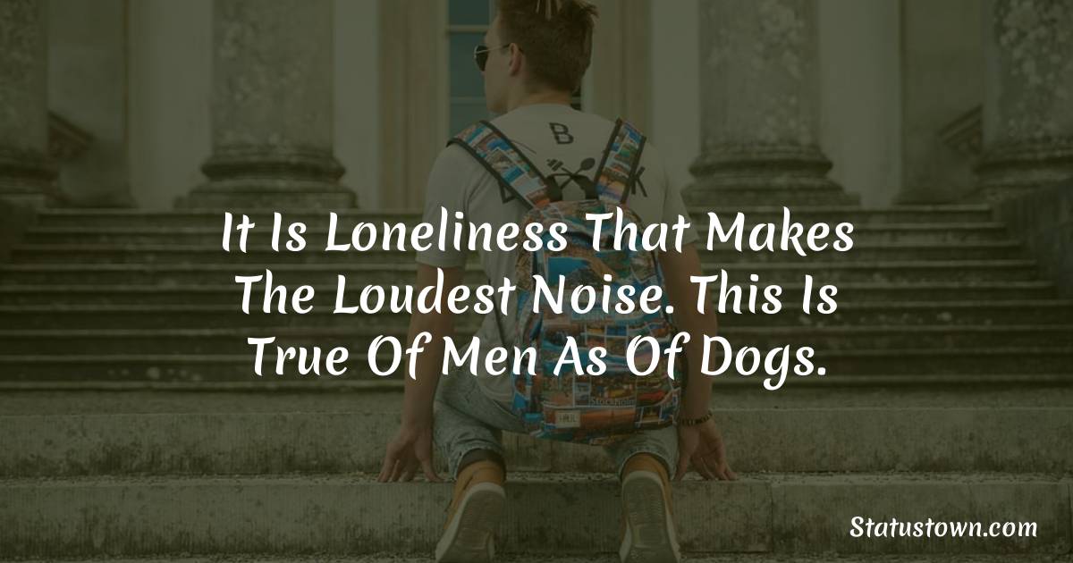 It is loneliness that makes the loudest noise. This is true of men as of dogs. -  sad status