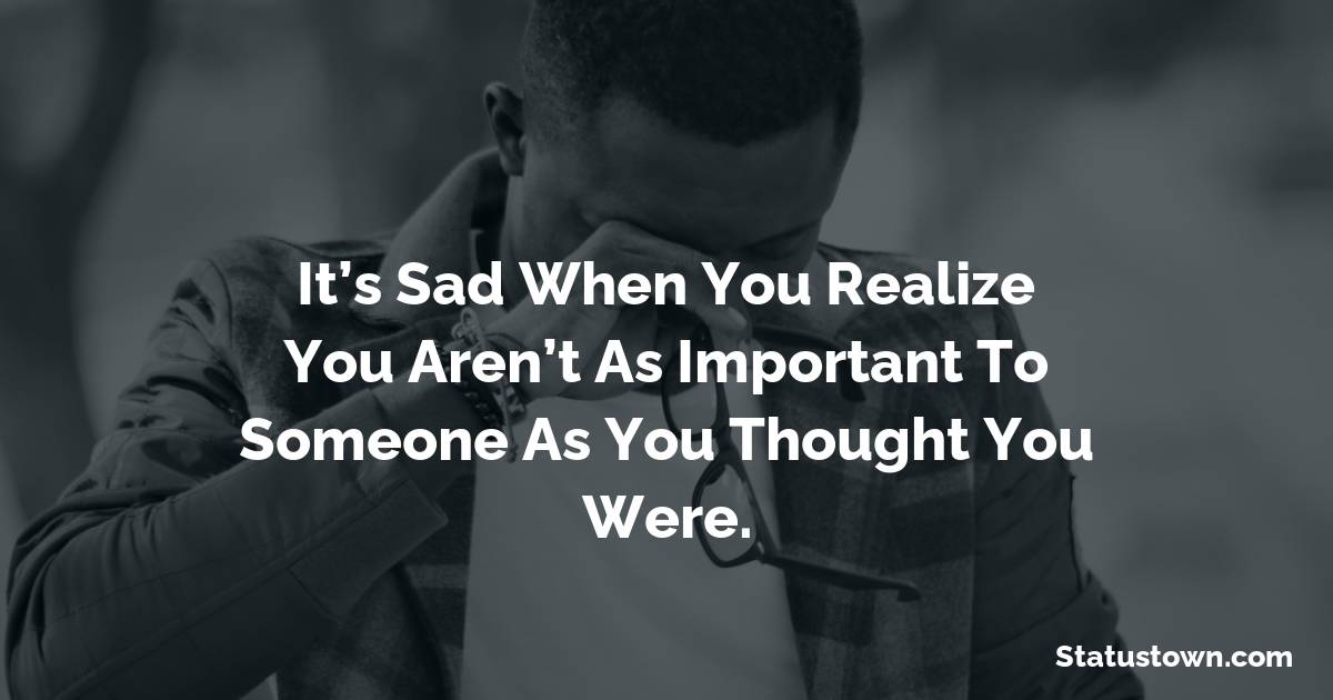 It’s sad when you realize you aren’t as important to someone as you thought you were. -  sad status