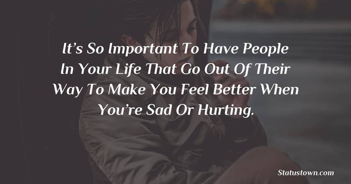 It’s so important to have people in your life that go out of their way to make you feel better when you’re sad or hurting. -  sad status