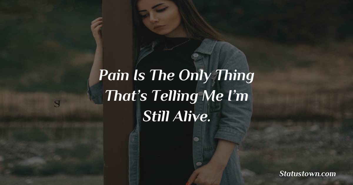 Pain is the only thing that’s telling me I’m still alive. -  sad status