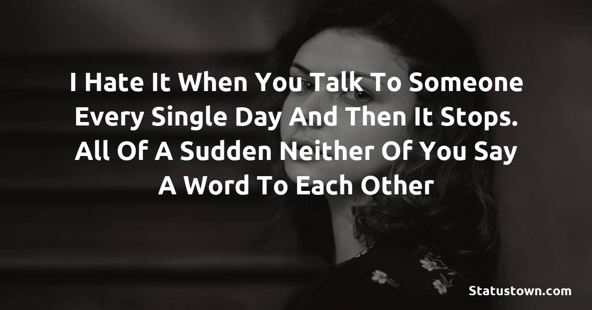 I hate it when you talk to someone every single day and then it stops. All of a sudden neither of you say a word to each other -  sad status