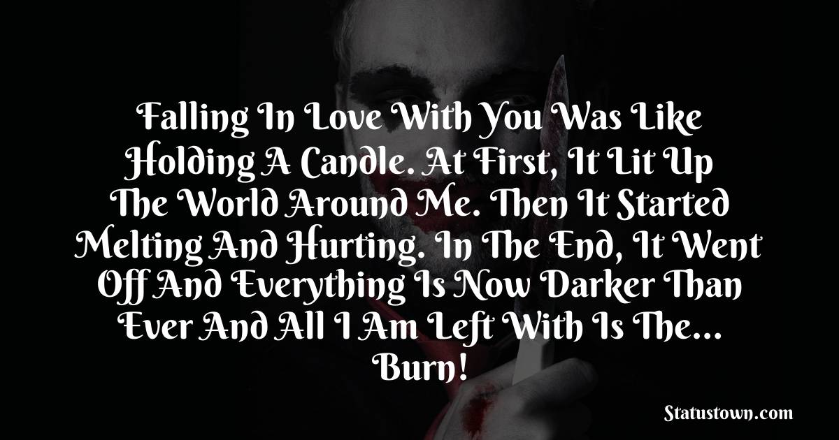 Falling in love with you was like holding a candle. At first, it lit up the world around me. Then it started melting and hurting. In the end, it went off and everything is now darker than ever and all I am left with is the… Burn! - sad status for boyfriend 