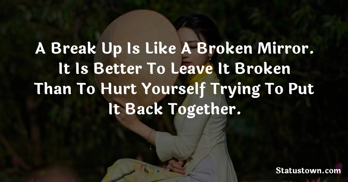 A break up is like a broken mirror. It is better to leave it broken than to hurt yourself trying to put it back together. - sad status for boyfriend 