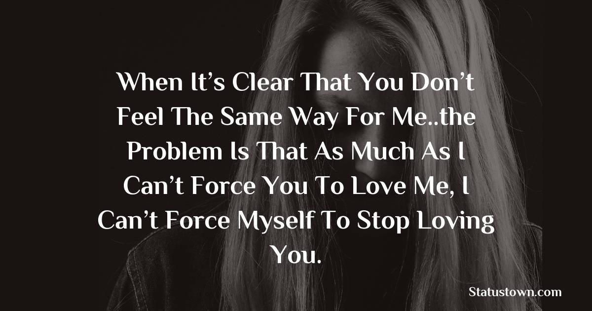 When it’s clear that you don’t feel the same way for me..the problem is that as much as I can’t force you to love me, I can’t force myself to stop loving you.