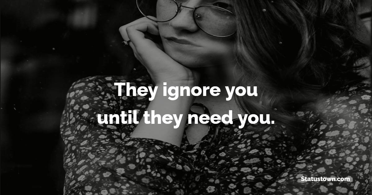 They ignore you until they need you.