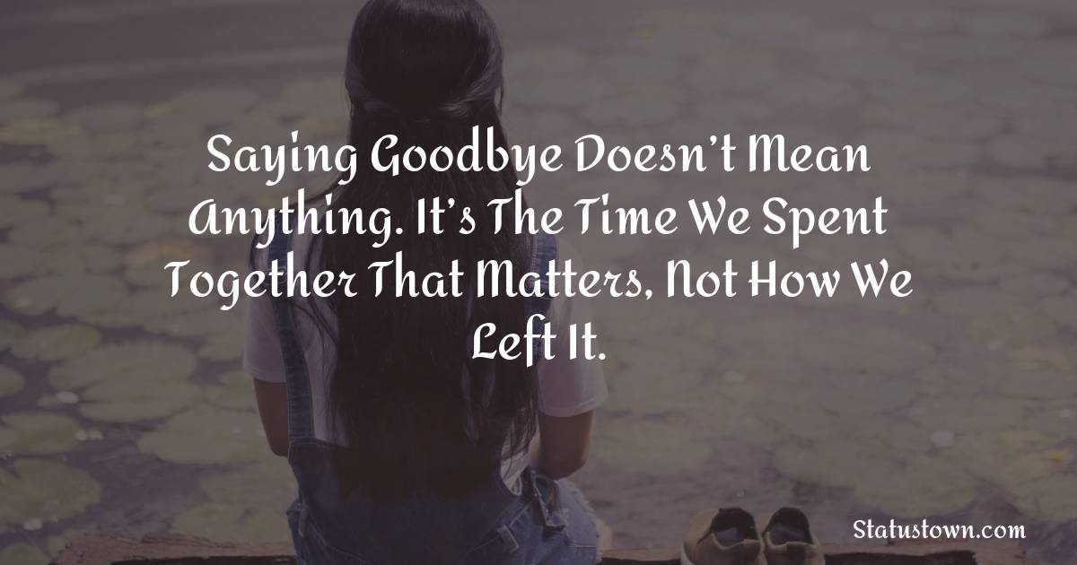 Saying Goodbye Doesn’t Mean Anything. It’s The Time We Spent Together That Matters, Not How We Left It.