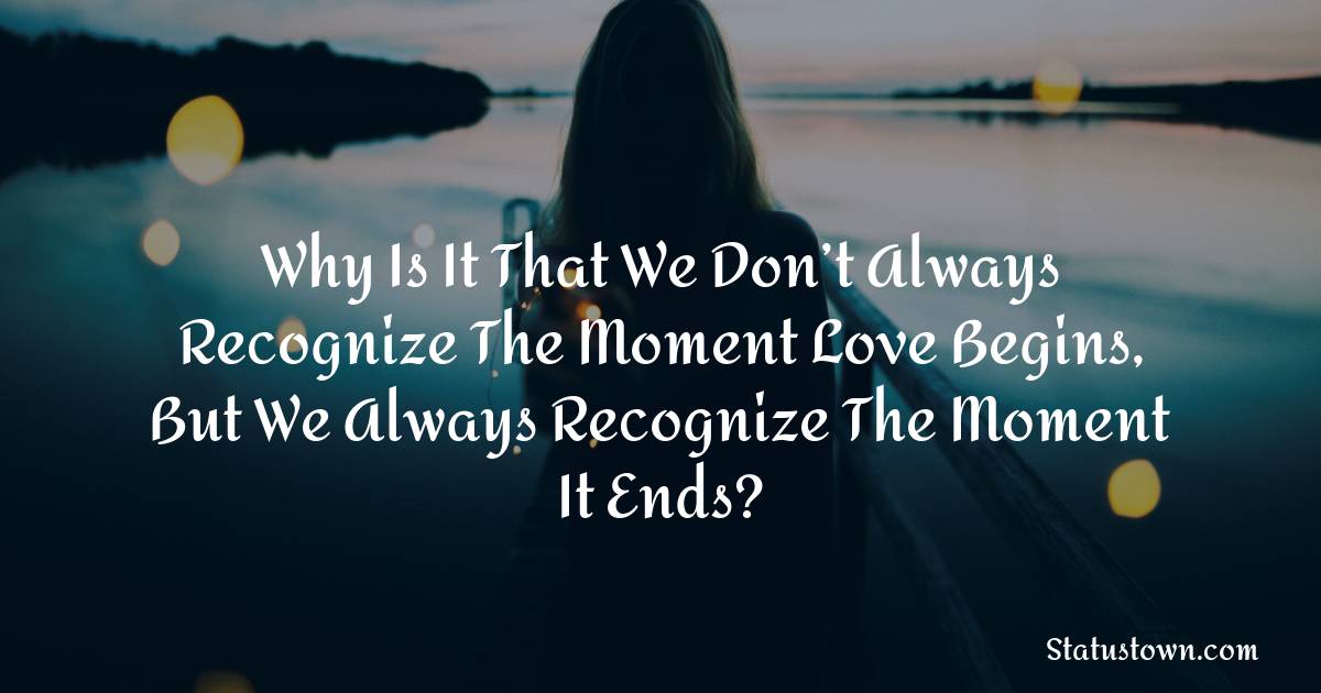 Why Is It That We Don’t Always Recognize The Moment Love Begins, But We Always Recognize The Moment It Ends?