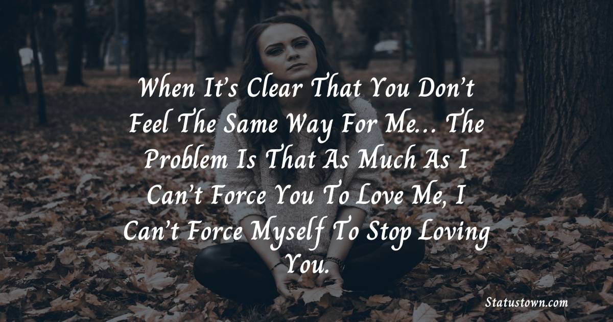 When It’s Clear That You Don’t Feel The Same Way For Me… The Problem Is That As Much As I Can’t Force You To Love Me, I Can’t Force Myself To Stop Loving You. - sad status for girlfriend