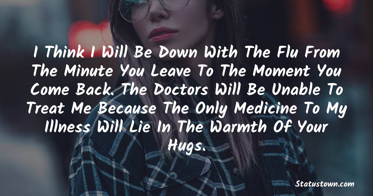 I think I will be down with the flu from the minute you leave to the moment you come back. The doctors will be unable to treat me because the only medicine to my illness will lie in the warmth of your hugs. - sad status for husband