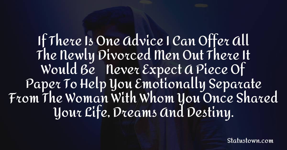 If there is one advice I can offer all the newly divorced men out there it would be – never expect a piece of paper to help you emotionally separate from the woman with whom you once shared your life, dreams and destiny. - sad status for husband