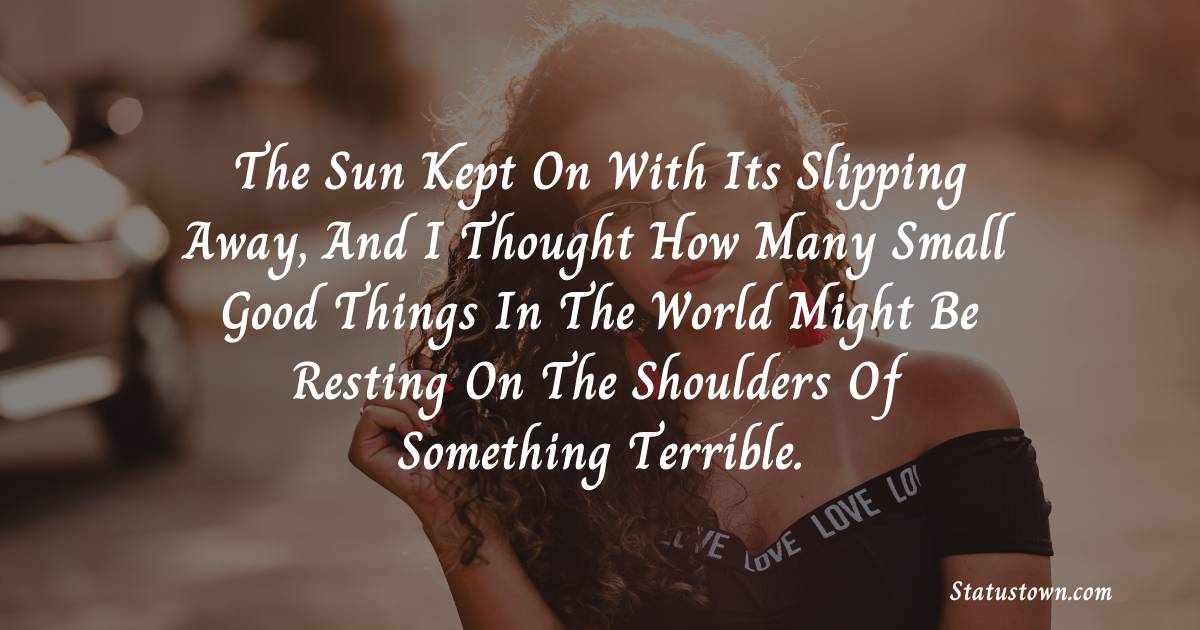 The sun kept on with its slipping away, and I thought how many small good things in the world might be resting on the shoulders of something terrible. - sad status for wife 