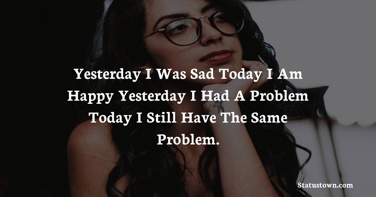 Yesterday I Was Sad Today I Am Happy Yesterday I Had A Problem Today I Still