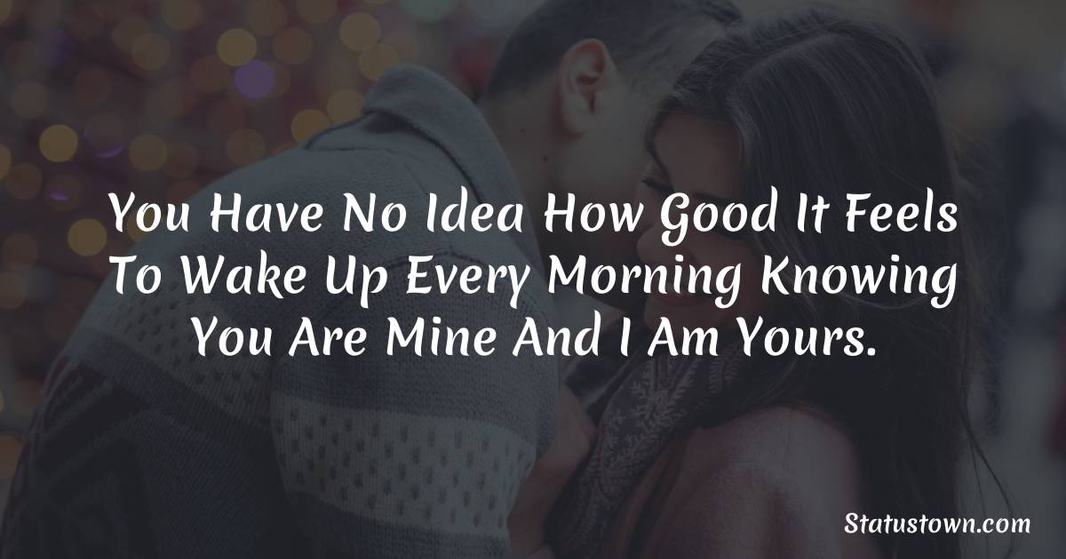 You have no idea how good it feels to wake up every morning knowing you are mine and I am yours. - Short Love status