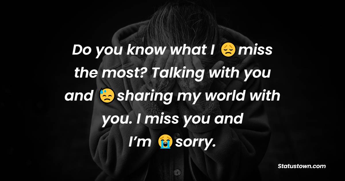 Do you know what I miss the most? Talking with you and sharing my world with you. I miss you and I’m sorry.