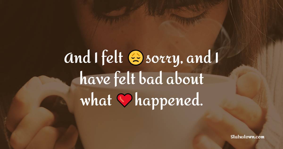 And I felt sorry, and I have felt bad about what happened.