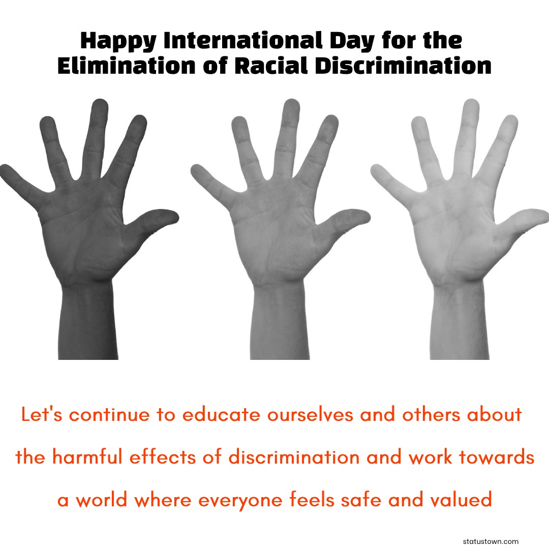 Happy International Day for the Elimination of Racial Discrimination! Let's continue to educate ourselves and others about the harmful effects of discrimination and work towards a world where everyone feels safe and valued. - International Day for the Elimination of Racial Discrimination wishes, messages, and status