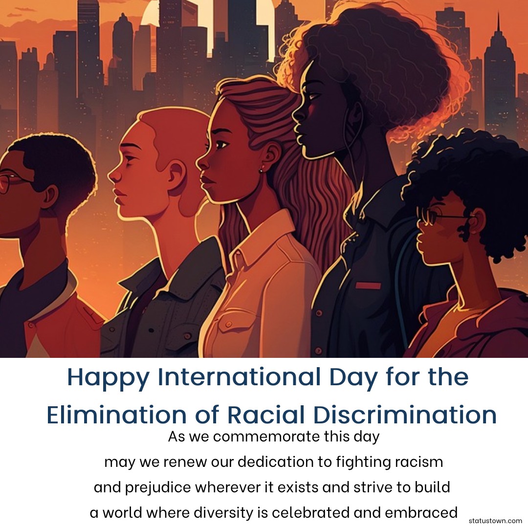 As we commemorate this day, may we renew our dedication to fighting racism and prejudice wherever it exists, and strive to build a world where diversity is celebrated and embraced. - International Day for the Elimination of Racial Discrimination wishes, messages, and status