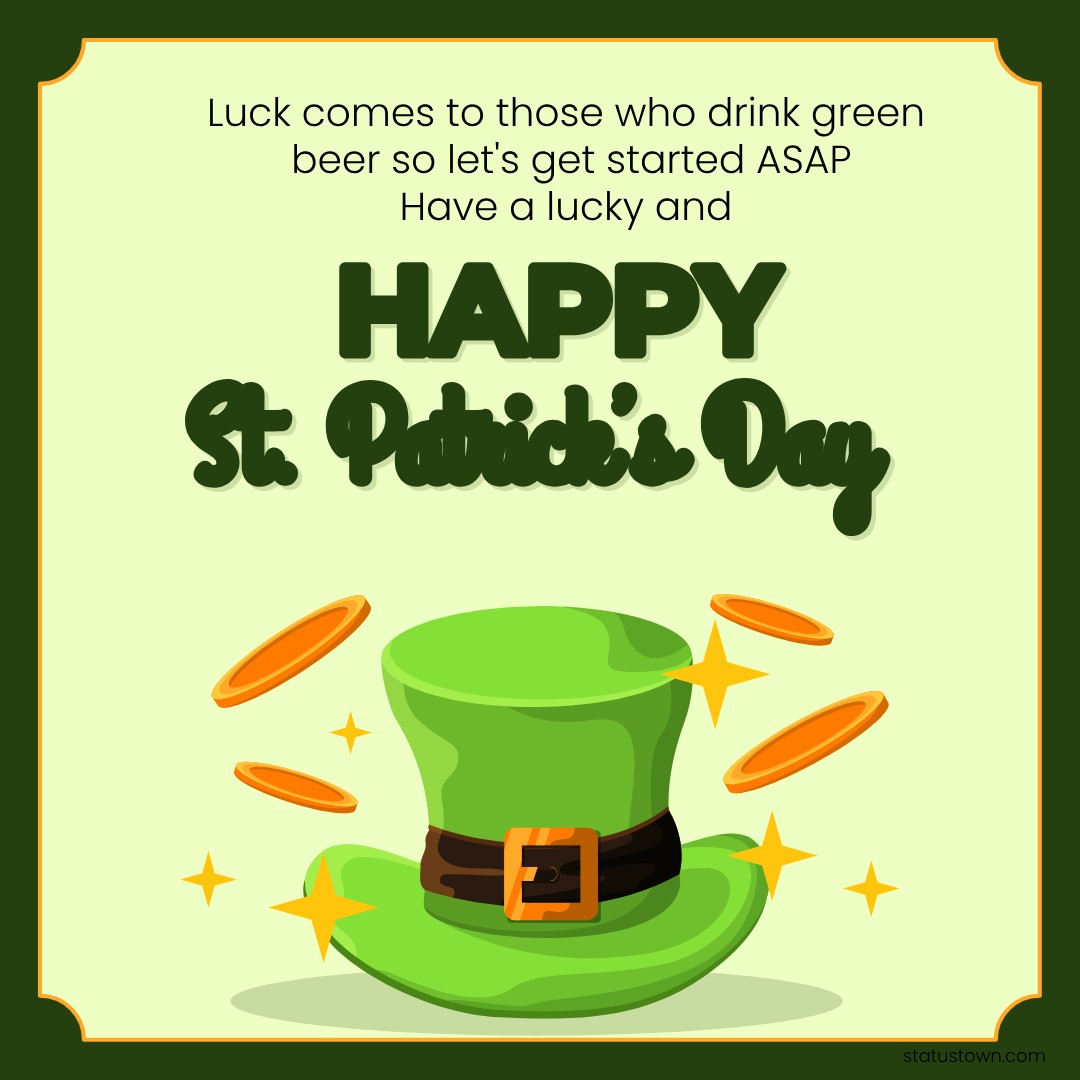 Luck comes to those who drink green beer so let's get started ASAP! Have a lucky and happy St. Patrick's Day. - Saint Patrick's Day wishes wishes, messages, and status