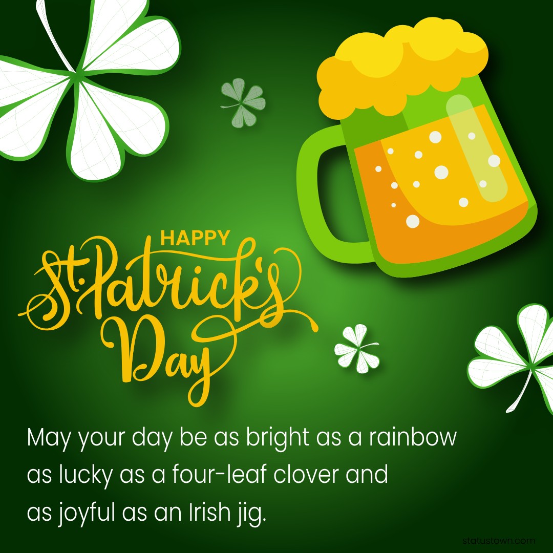 May your day be as bright as a rainbow, as lucky as a four-leaf clover, and as joyful as an Irish jig. Happy St. Patrick's Day! - Saint Patrick's Day wishes wishes, messages, and status
