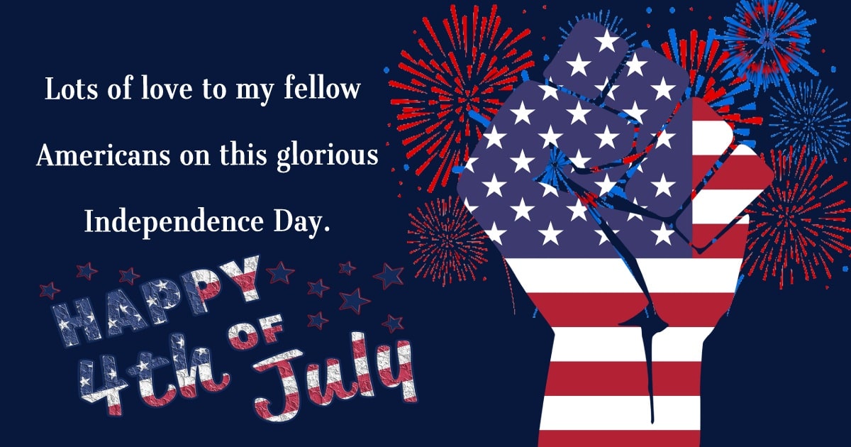Lots of love to my fellow Americans on this glorious Independence Day. Happy Fourth of July! - United States Independence Day Messages