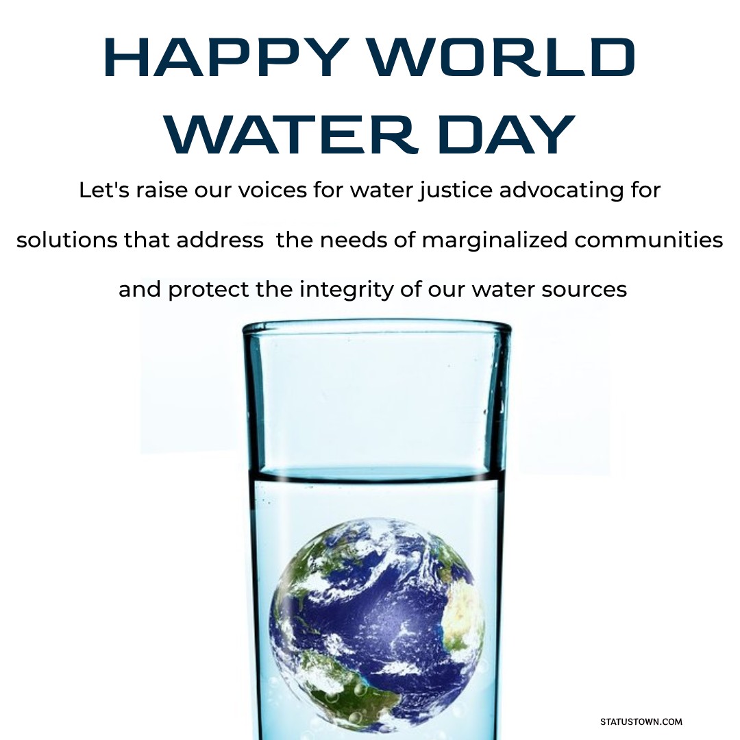 Happy World Water Day! Let's raise our voices for water justice, advocating for solutions that address the needs of marginalized communities and protect the integrity of our water sources. - World Water Day Wishes wishes, messages, and status
