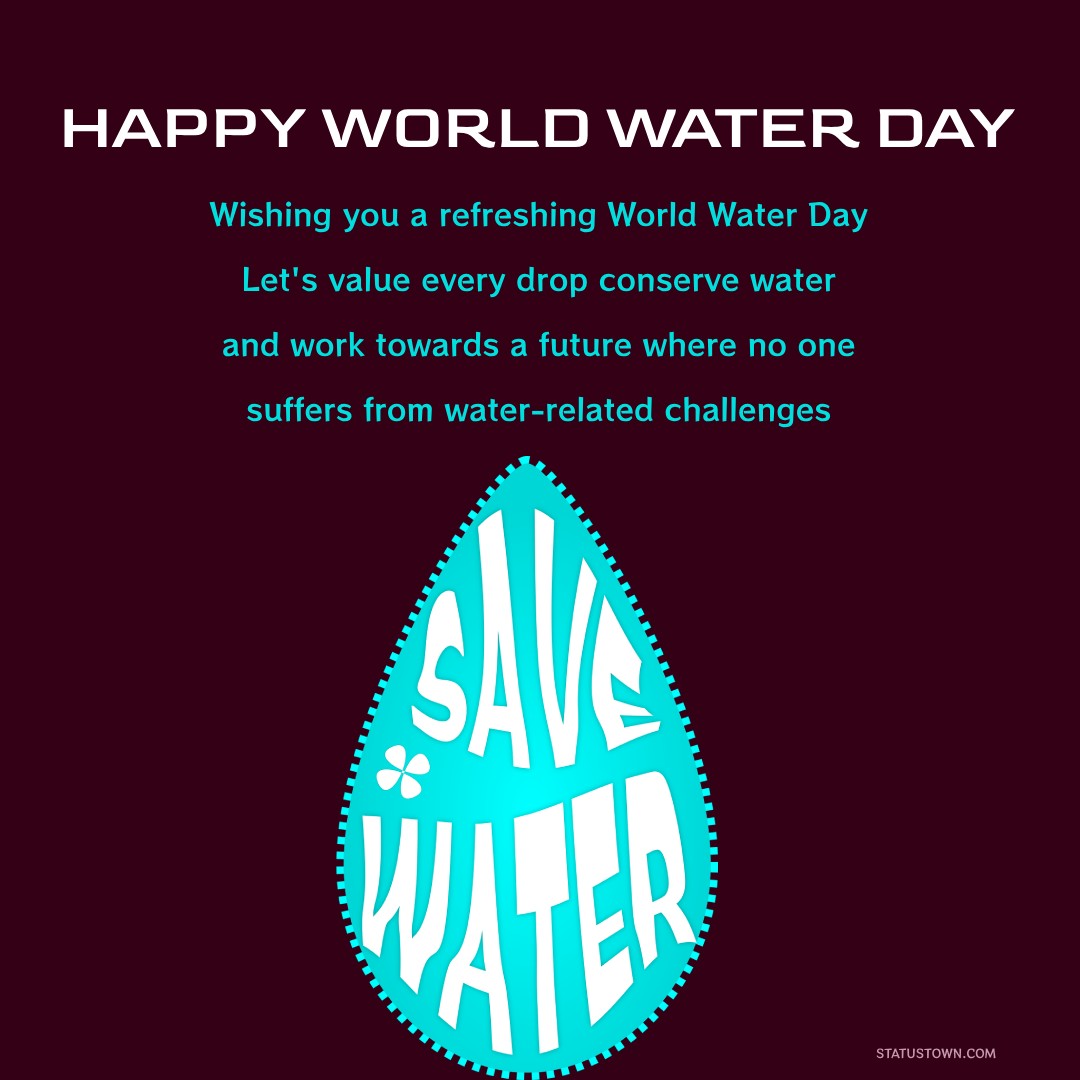 Wishing you a refreshing World Water Day! Let's value every drop, conserve water, and work towards a future where no one suffers from water-related challenges. - World Water Day Wishes wishes, messages, and status