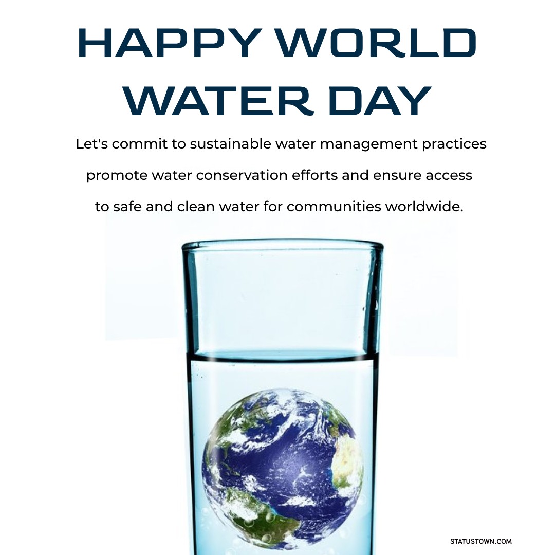 Happy World Water Day! Let's commit to sustainable water management practices, promote water conservation efforts, and ensure access to safe and clean water for communities worldwide. - World Water Day Wishes wishes, messages, and status