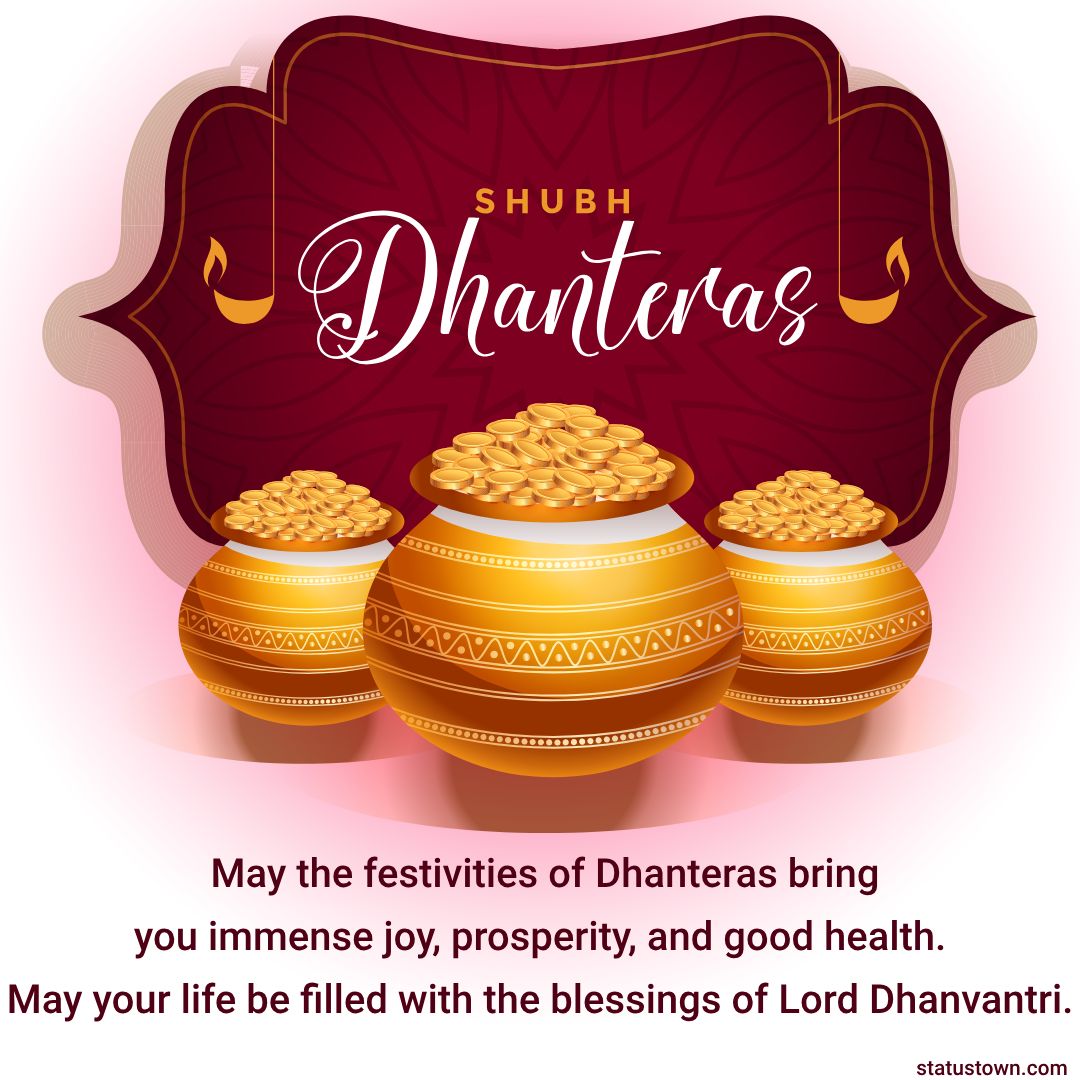 May the festivities of Dhanteras bring you immense joy, prosperity, and good health.  May your life be filled with the blessings of Lord Dhanvantri. Happy Dhanteras! - Dhanteras Status