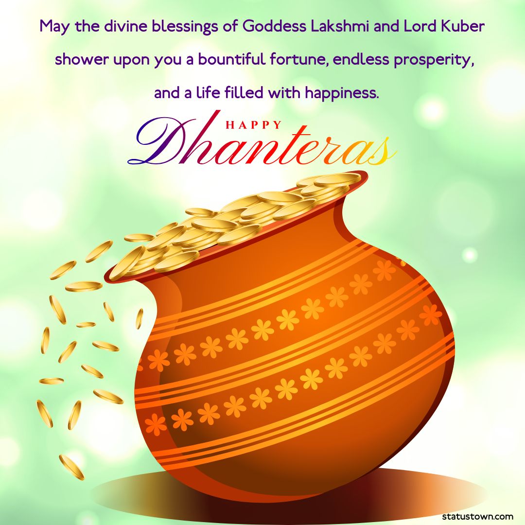 May the divine blessings of Goddess Lakshmi and Lord Kuber shower upon you a bountiful fortune,  endless prosperity, and a life filled with happiness. Happy Dhanteras! - Dhanteras Status