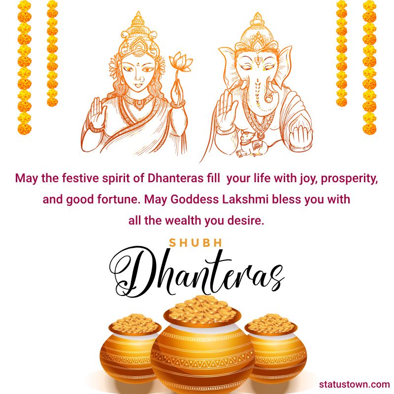 May the festive spirit of Dhanteras fill your life with joy, prosperity, and good fortune. May Goddess Lakshmi bless you with all the wealth you desire. Happy Dhanteras! - Dhanteras Status