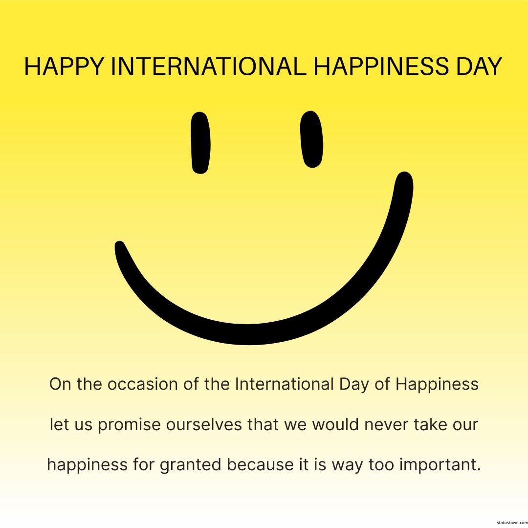 On the occasion of the International Day of Happiness, let us promise ourselves that we would never take our happiness for granted because it is way too important. - international day of happiness wishes wishes, messages, and status