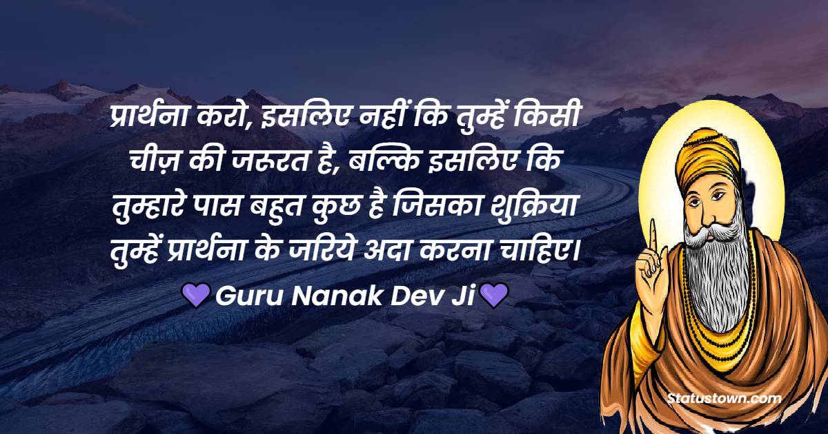 Guru Nanak Ji  Quotes - प्रार्थना करो, इसलिए नहीं कि तुम्हें किसी चीज़ की जरूरत है, बल्कि इसलिए कि तुम्हारे पास बहुत कुछ है जिसका शुक्रिया तुम्हें प्रार्थना के जरिये अदा करना चाहिए।