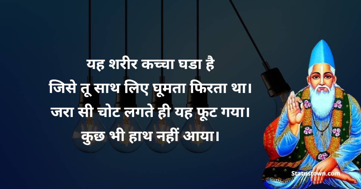 यह शरीर कच्चा घडा है जिसे तू साथ लिए घूमता फिरता था। जरा सी चोट लगते ही यह फूट गया। कुछ भी हाथ नहीं आया। - Sant Kabir Das  Quotes