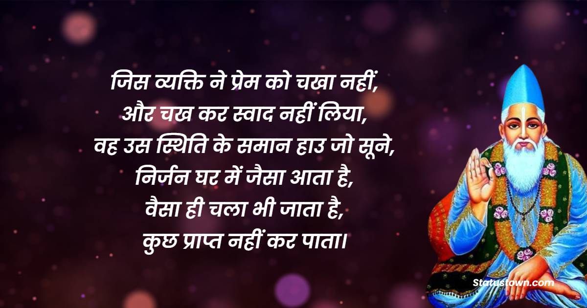 जिस व्यक्ति ने प्रेम को चखा नहीं, और चख कर स्वाद नहीं लिया, वह उस स्थिति के समान हाउ जो सूने, निर्जन घर में जैसा आता है, वैसा ही चला भी जाता है, कुछ प्राप्त नहीं कर पाता। - Sant Kabir Das  quotes