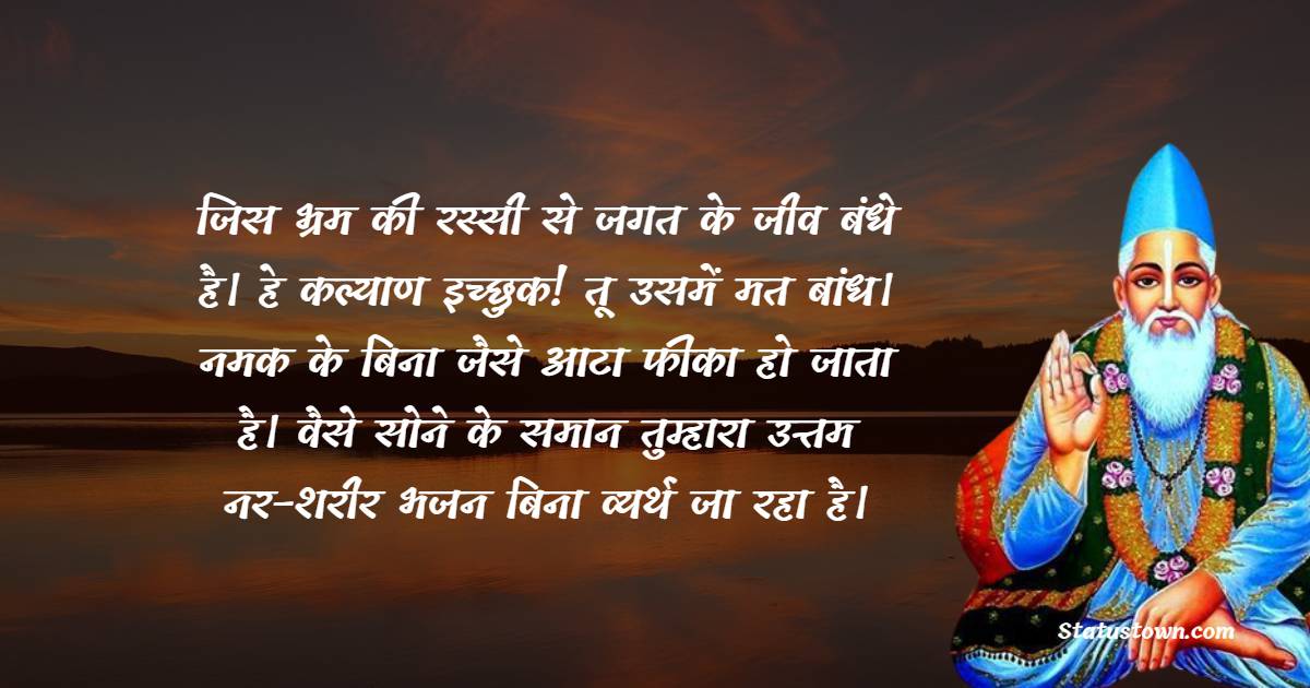  जिस भ्रम की रस्सी से जगत के जीव बंधे है। हे कल्याण इच्छुक! तू उसमें मत बांध। नमक के बिना जैसे आटा फीका हो जाता है। वैसे सोने के समान तुम्हारा उत्तम नर-शरीर भजन बिना व्यर्थ जा रहा है। - Sant Kabir Das  quotes