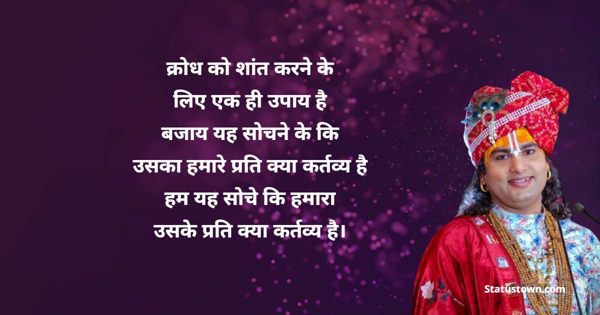  क्रोध को शांत करने के लिए एक ही उपाय है... बजाय यह सोचने के कि उसका हमारे प्रति क्या कर्तव्य है, हम यह सोचे कि हमारा उसके प्रति क्या कर्तव्य है। 
 - Shri Aniruddhacharya Ji Maharaj Quotes