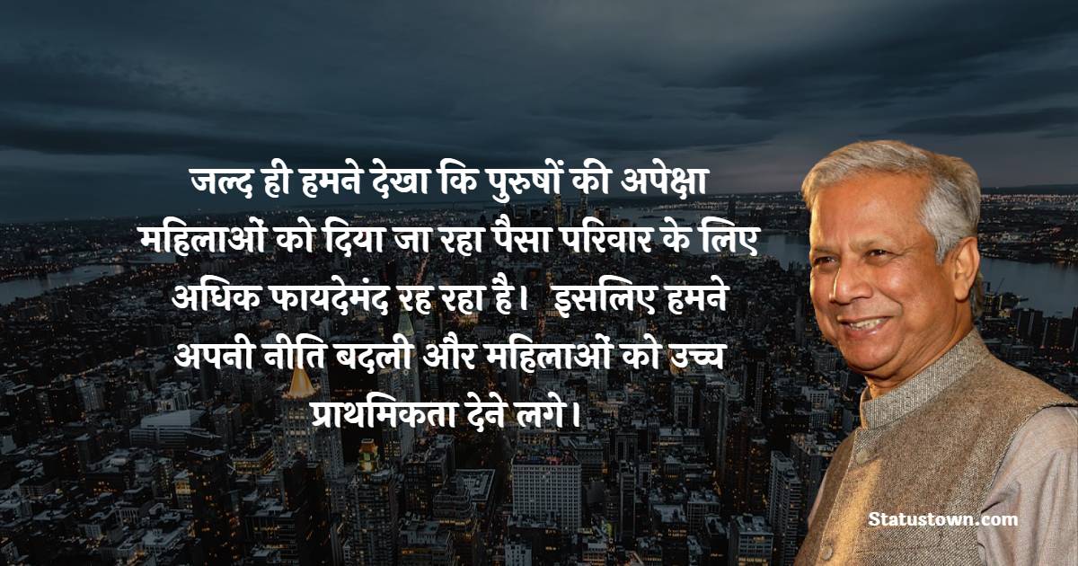 जल्द ही हमने देखा कि पुरुषों की अपेक्षा महिलाओं को दिया जा रहा पैसा परिवार के लिए अधिक फायदेमंद रह रहा है।  इसलिए हमने अपनी नीति बदली और महिलाओं को उच्च प्राथमिकता देने लगे। - Muhammad Yunus quotes