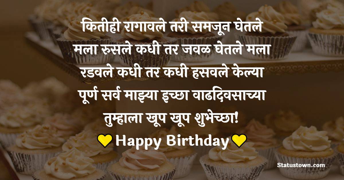 कितीही रागावले तरी समजून घेतले मला, रुसले कधी तर जवळ घेतले मला, रडवले कधी तर कधी हसवले, केल्या पूर्ण सर्व माझ्या इच्छा, वाढदिवसाच्या तुम्हाला खूप खूप शुभेच्छा! - Birthday Wishes in Marathi