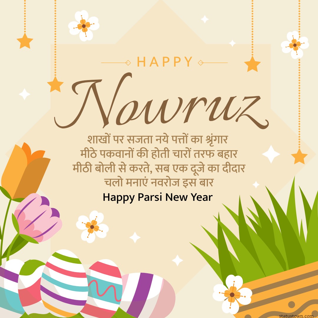 शाखों पर सजता नये पत्तों का श्रृंगार, मीठे पकवानों की होती चारों तरफ बहार, मीठी बोली से करते, सब एक दूजे का दीदार, चलो मनाएं नवरोज इस बार Happy Parsi New Year
 - Parsi New Year Wishes in Hindi