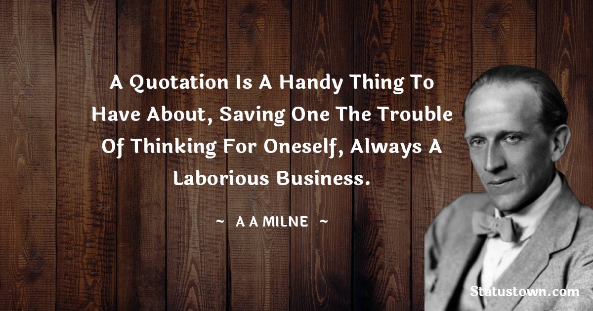 A. A. Milne Quotes - A quotation is a handy thing to have about, saving one the trouble of thinking for oneself, always a laborious business.