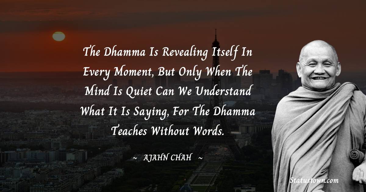 Ajahn Chah Quotes - The Dhamma is revealing itself in every moment, but only when the mind is quiet can we understand what it is saying, for the Dhamma teaches without words.