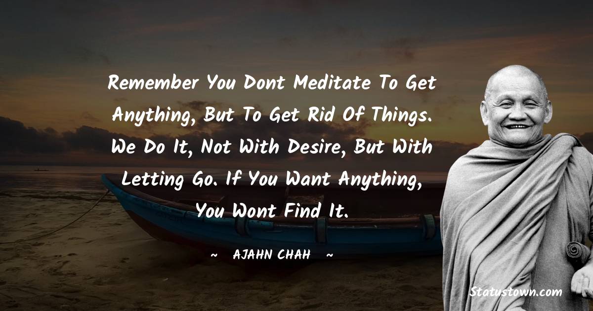 Ajahn Chah Quotes - Remember you dont meditate to get anything, but to get rid of things. We do it, not with desire, but with letting go. If you want anything, you wont find it.