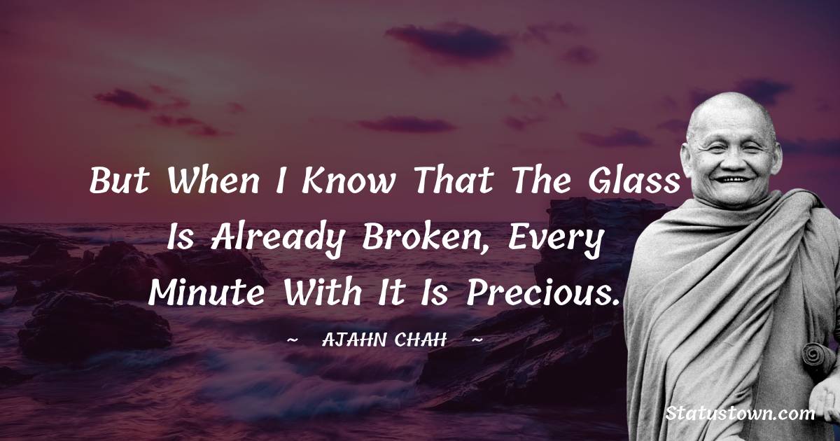 Ajahn Chah Quotes - But when I know that the glass is already broken, every minute with it is precious.