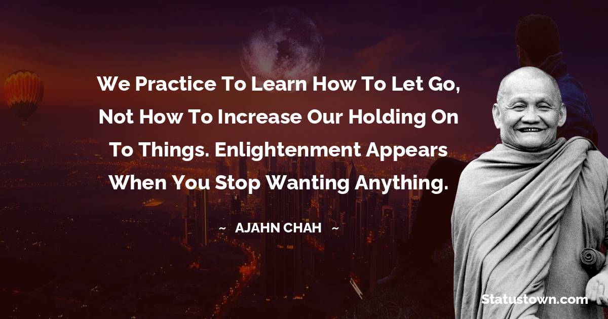 Ajahn Chah Quotes - We practice to learn how to let go, not how to increase our holding on to things. Enlightenment appears when you stop wanting anything.